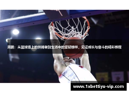 周鹏:从篮球场上的拼搏者到生活中的坚韧榜样,见证成长与奋斗的精彩旅程